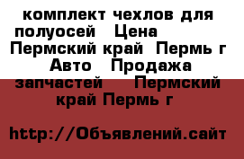 комплект чехлов для полуосей › Цена ­ 1 000 - Пермский край, Пермь г. Авто » Продажа запчастей   . Пермский край,Пермь г.